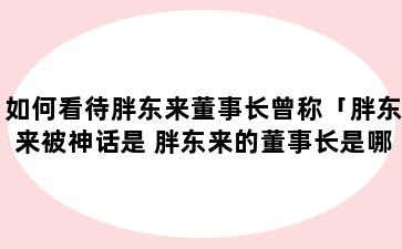 如何看待胖东来董事长曾称「胖东来被神话是 胖东来的董事长是哪里人